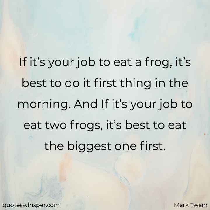  If it’s your job to eat a frog, it’s best to do it first thing in the morning. And If it’s your job to eat two frogs, it’s best to eat the biggest one first. - Mark Twain