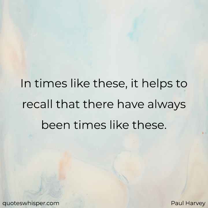  In times like these, it helps to recall that there have always been times like these. - Paul Harvey