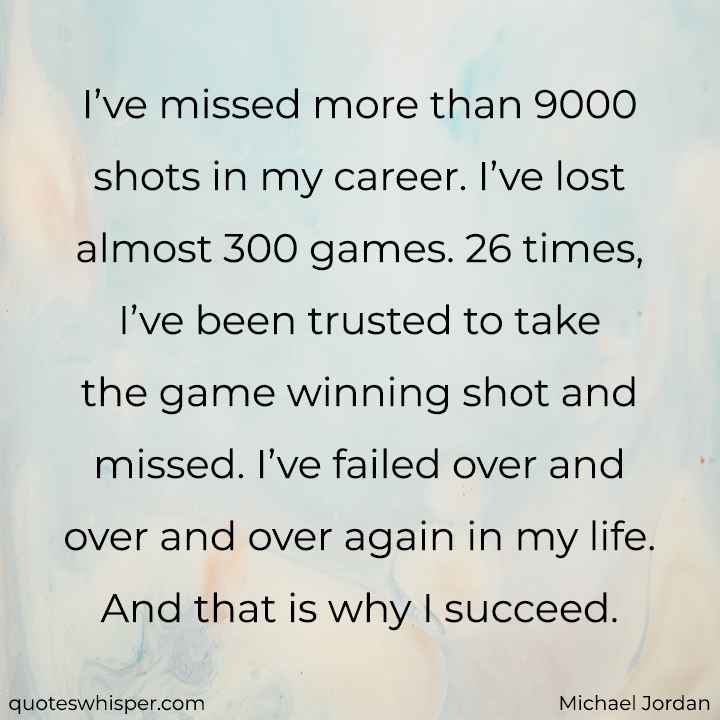  I’ve missed more than 9000 shots in my career. I’ve lost almost 300 games. 26 times, I’ve been trusted to take the game winning shot and missed. I’ve failed over and over and over again in my life. And that is why I succeed. - Michael Jordan