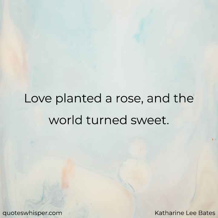  Love planted a rose, and the world turned sweet. - Katharine Lee Bates