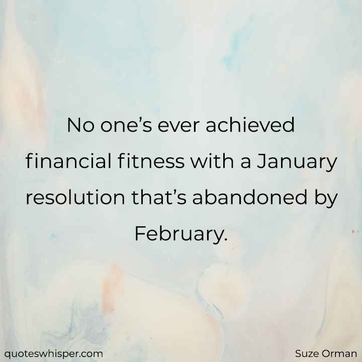  No one’s ever achieved financial fitness with a January resolution that’s abandoned by February. - Suze Orman
