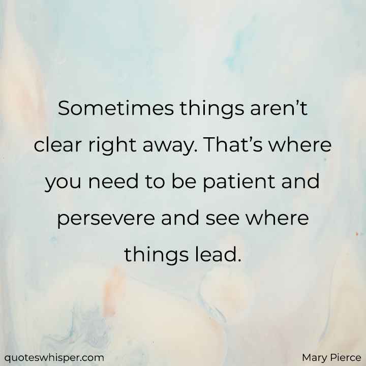  Sometimes things aren’t clear right away. That’s where you need to be patient and persevere and see where things lead. - Mary Pierce