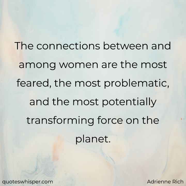  The connections between and among women are the most feared, the most problematic, and the most potentially transforming force on the planet. - Adrienne Rich
