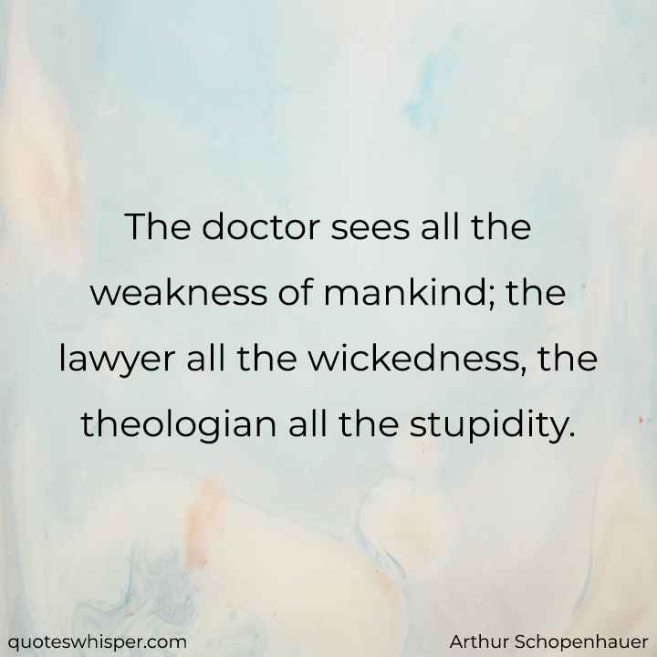  The doctor sees all the weakness of mankind; the lawyer all the wickedness, the theologian all the stupidity. - Arthur Schopenhauer
