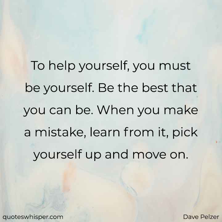  To help yourself, you must be yourself. Be the best that you can be. When you make a mistake, learn from it, pick yourself up and move on. - Dave Pelzer