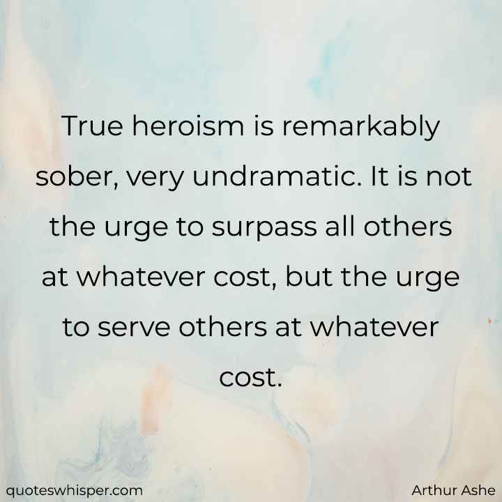  True heroism is remarkably sober, very undramatic. It is not the urge to surpass all others at whatever cost, but the urge to serve others at whatever cost. - Arthur Ashe