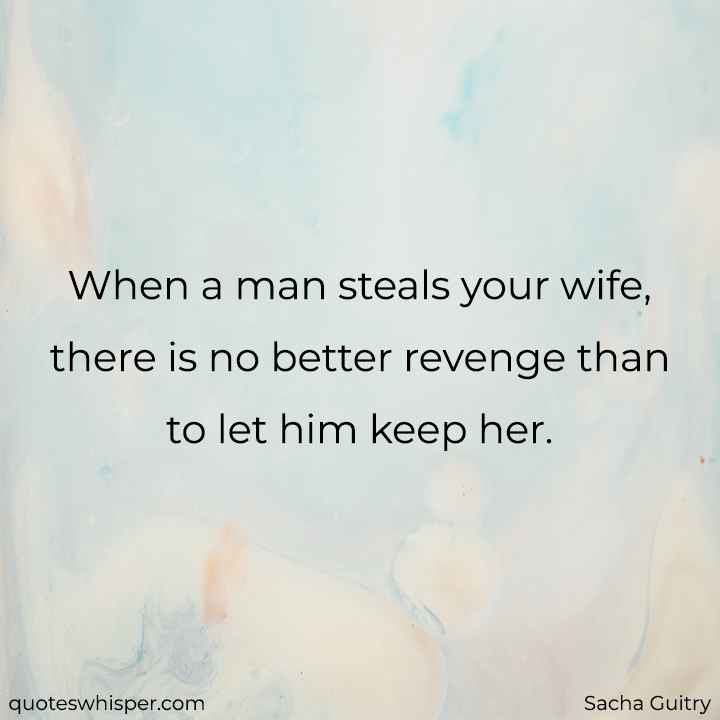  When a man steals your wife, there is no better revenge than to let him keep her. - Sacha Guitry