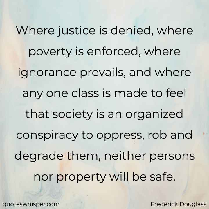  Where justice is denied, where poverty is enforced, where ignorance prevails, and where any one class is made to feel that society is an organized conspiracy to oppress, rob and degrade them, neither persons nor property will be safe. - Frederick Douglass