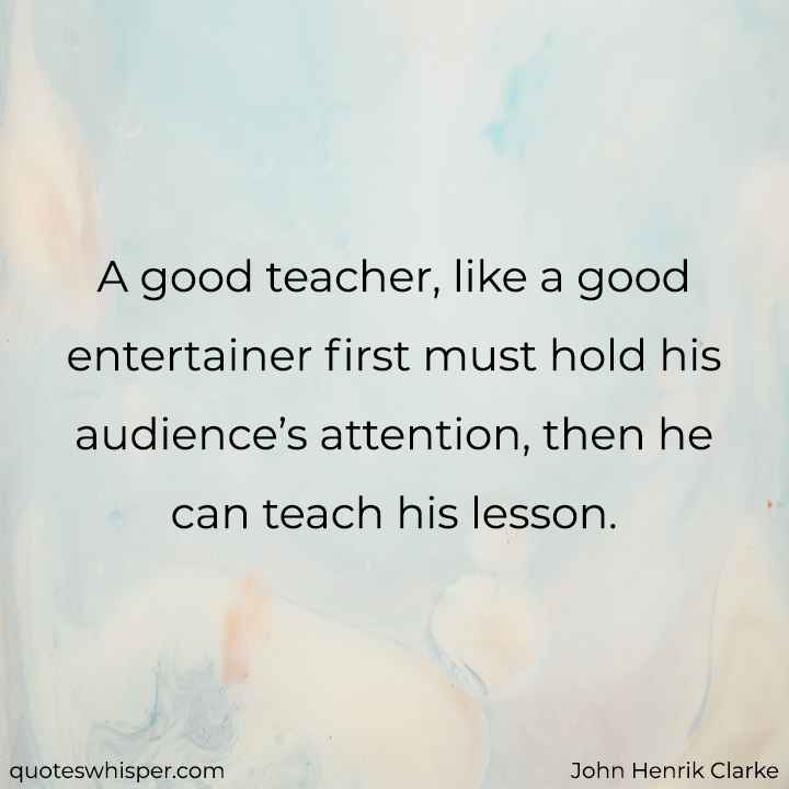  A good teacher, like a good entertainer first must hold his audience’s attention, then he can teach his lesson. - John Henrik Clarke