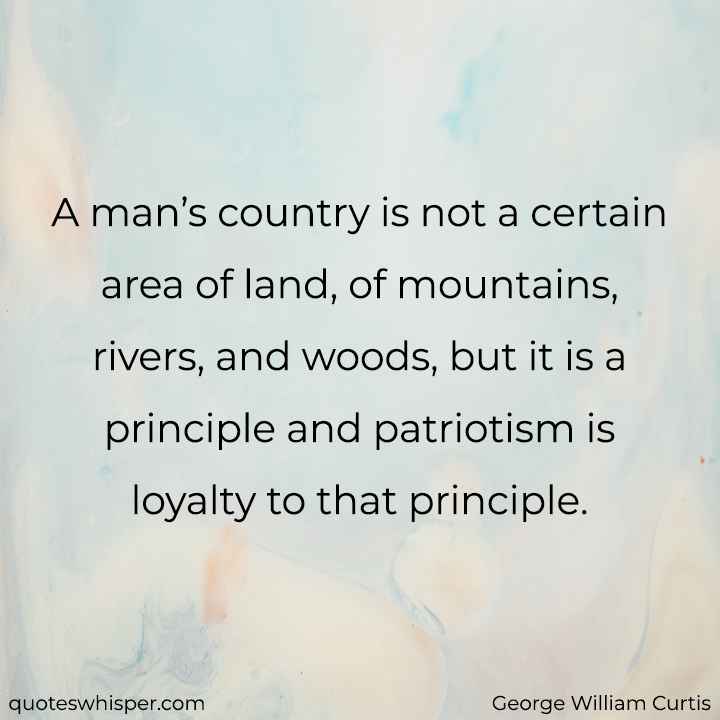  A man’s country is not a certain area of land, of mountains, rivers, and woods, but it is a principle and patriotism is loyalty to that principle. - George William Curtis