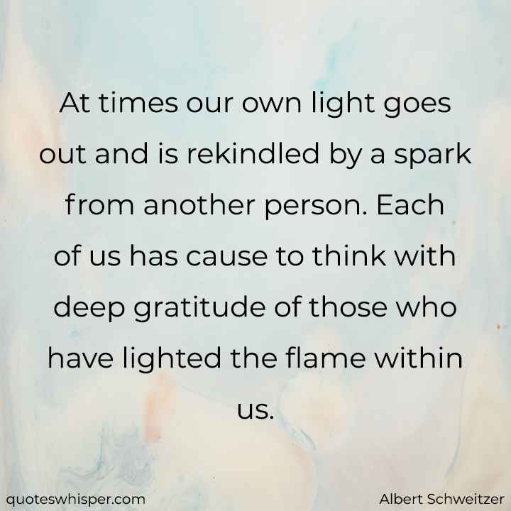  At times our own light goes out and is rekindled by a spark from another person. Each of us has cause to think with deep gratitude of those who have lighted the flame within us. - Albert Schweitzer
