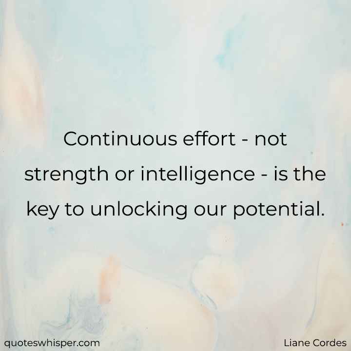  Continuous effort - not strength or intelligence - is the key to unlocking our potential. - Liane Cordes