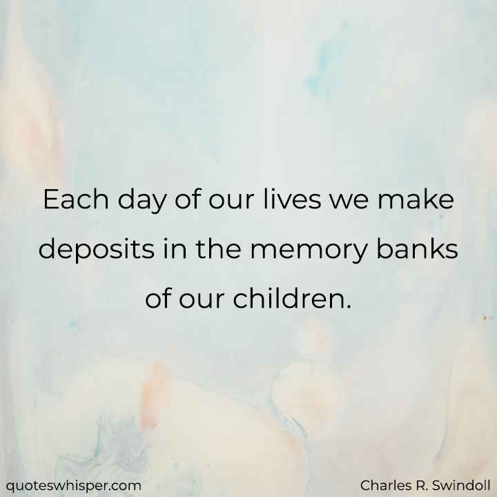  Each day of our lives we make deposits in the memory banks of our children. - Charles R. Swindoll