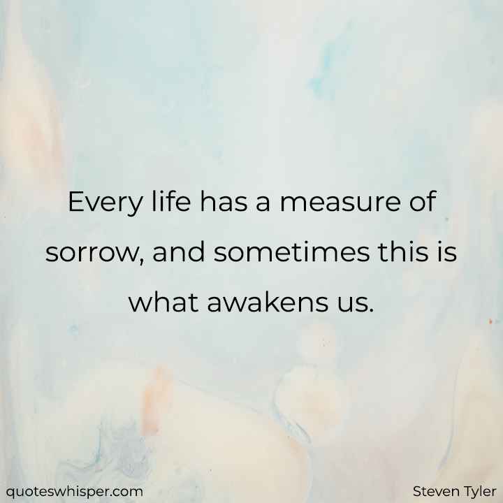  Every life has a measure of sorrow, and sometimes this is what awakens us. - Steven Tyler
