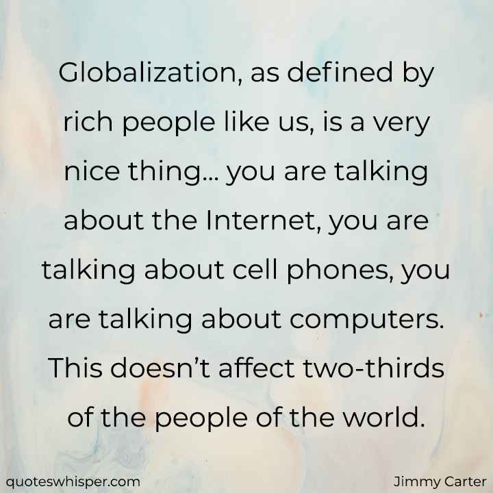  Globalization, as defined by rich people like us, is a very nice thing... you are talking about the Internet, you are talking about cell phones, you are talking about computers. This doesn’t affect two-thirds of the people of the world. - Jimmy Carter