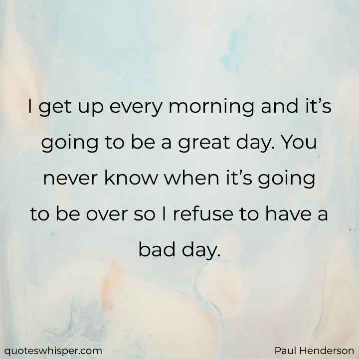  I get up every morning and it’s going to be a great day. You never know when it’s going to be over so I refuse to have a bad day. - Paul Henderson
