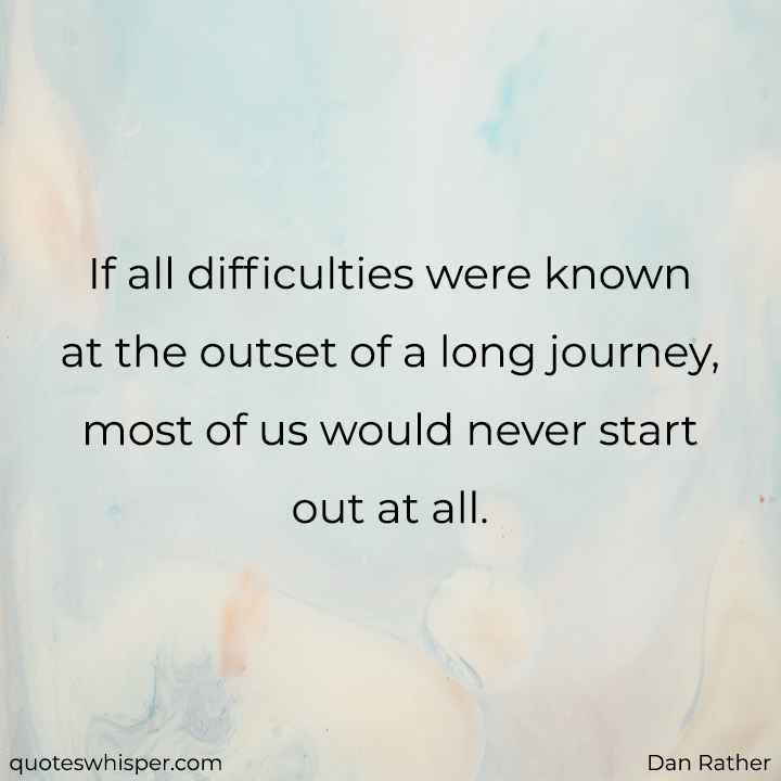  If all difficulties were known at the outset of a long journey, most of us would never start out at all. - Dan Rather