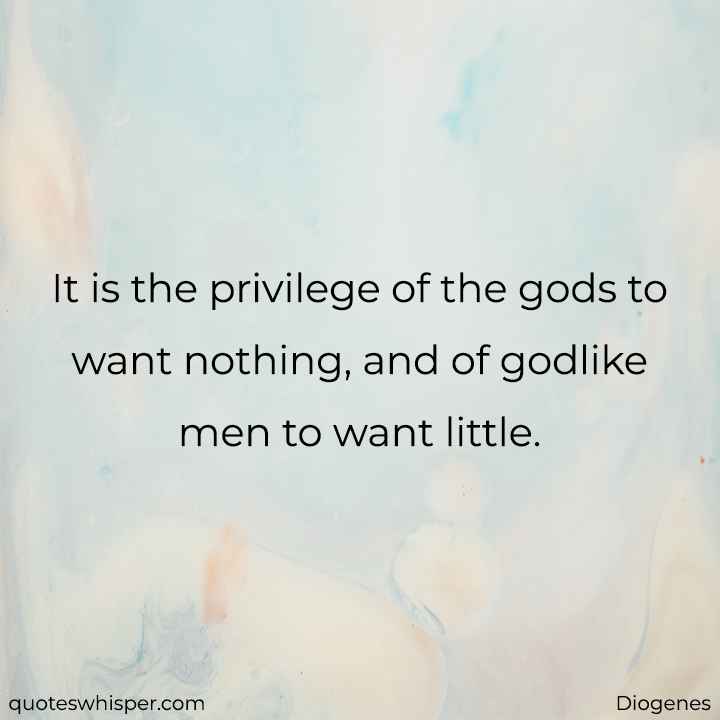  It is the privilege of the gods to want nothing, and of godlike men to want little. - Diogenes