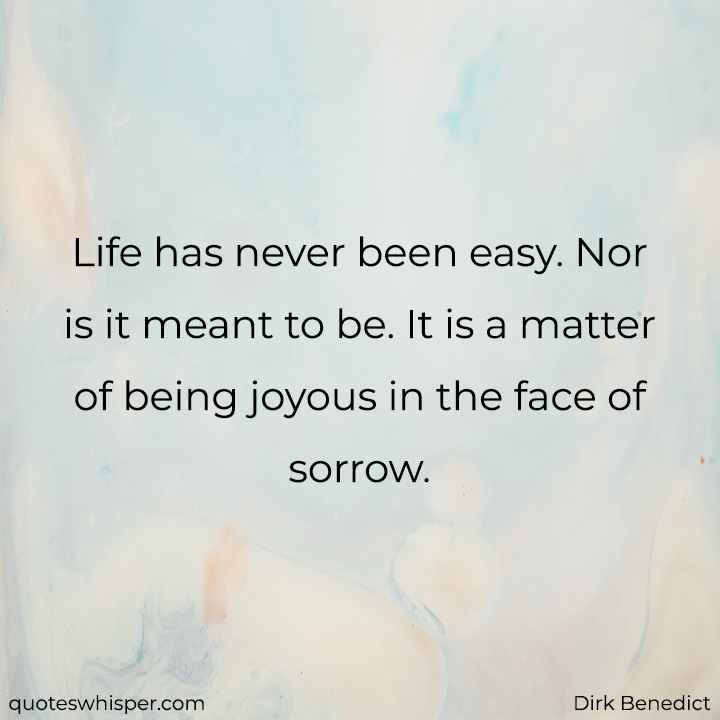  Life has never been easy. Nor is it meant to be. It is a matter of being joyous in the face of sorrow. - Dirk Benedict