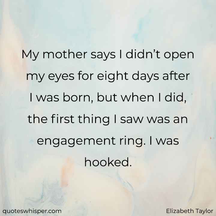 My mother says I didn’t open my eyes for eight days after I was born, but when I did, the first thing I saw was an engagement ring. I was hooked. - Elizabeth Taylor