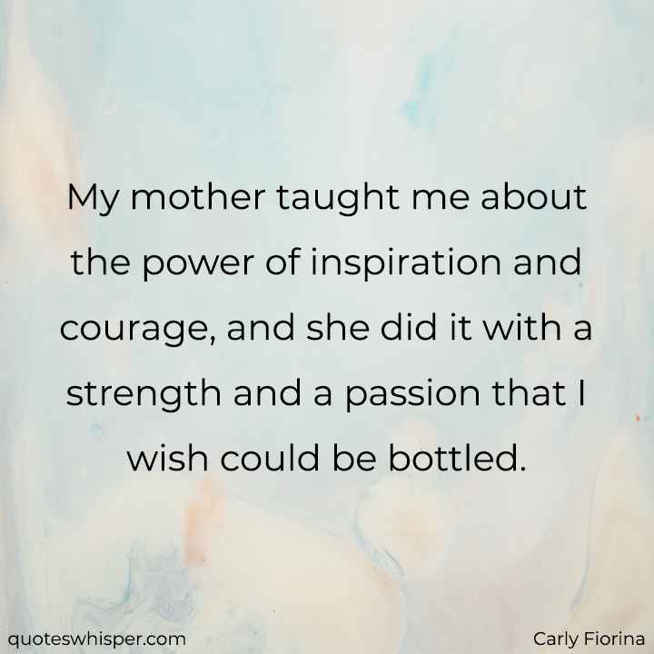  My mother taught me about the power of inspiration and courage, and she did it with a strength and a passion that I wish could be bottled. - Carly Fiorina