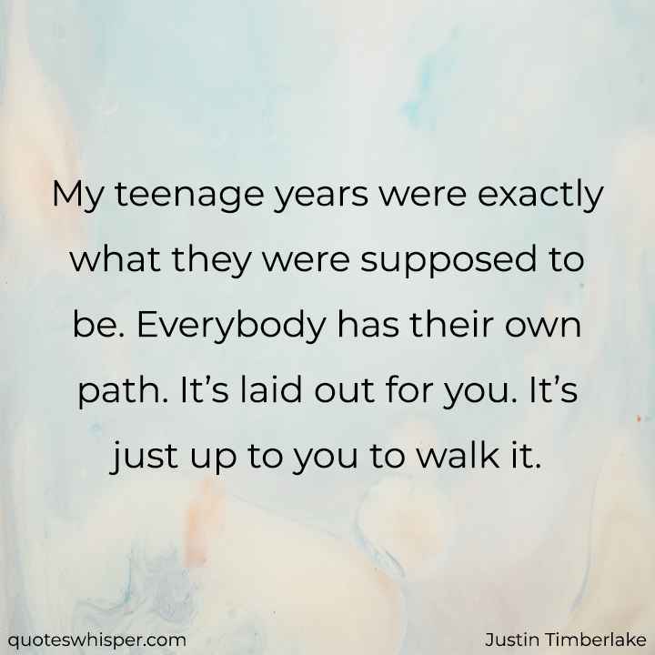  My teenage years were exactly what they were supposed to be. Everybody has their own path. It’s laid out for you. It’s just up to you to walk it. - Justin Timberlake