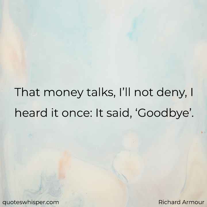  That money talks, I’ll not deny, I heard it once: It said, ‘Goodbye’. - Richard Armour