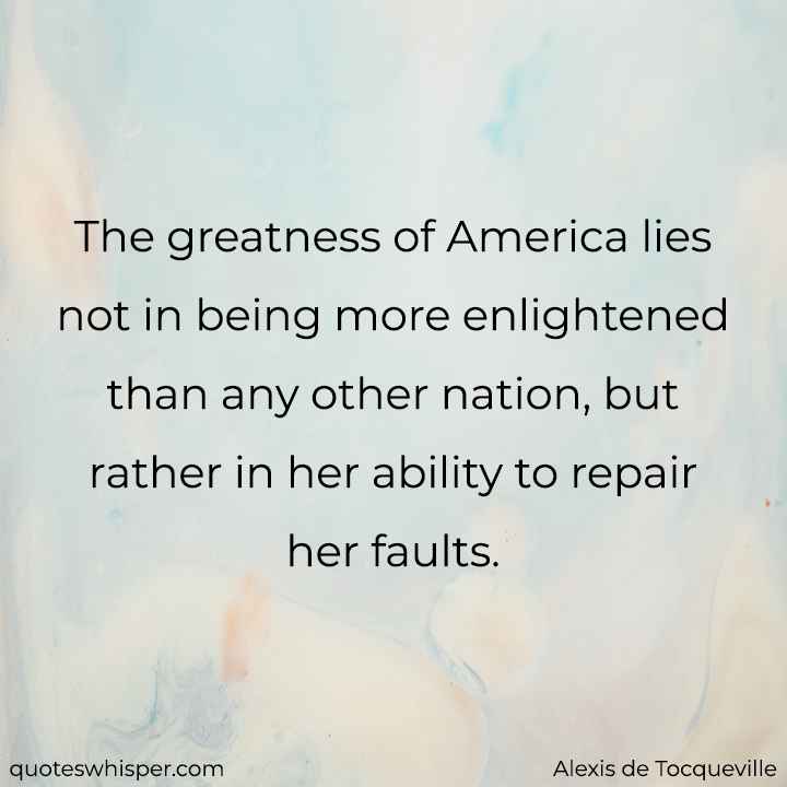  The greatness of America lies not in being more enlightened than any other nation, but rather in her ability to repair her faults. - Alexis de Tocqueville