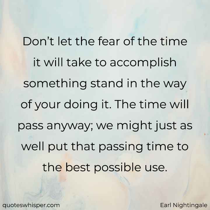  Don’t let the fear of the time it will take to accomplish something stand in the way of your doing it. The time will pass anyway; we might just as well put that passing time to the best possible use. - Earl Nightingale