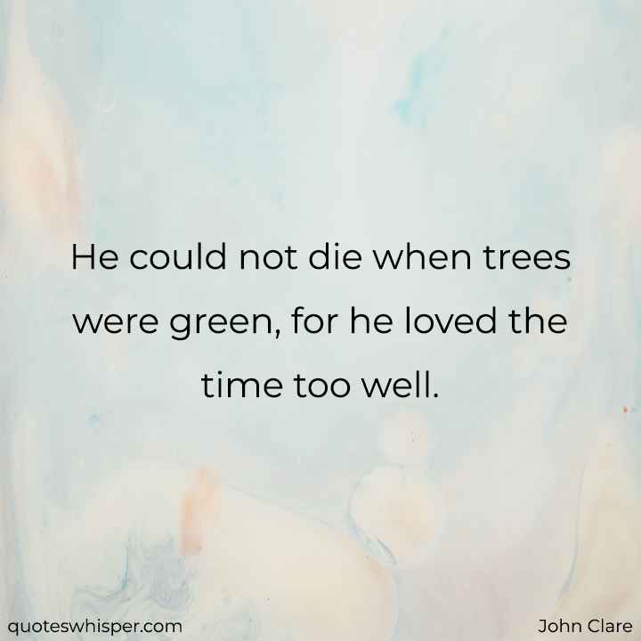  He could not die when trees were green, for he loved the time too well. - John Clare