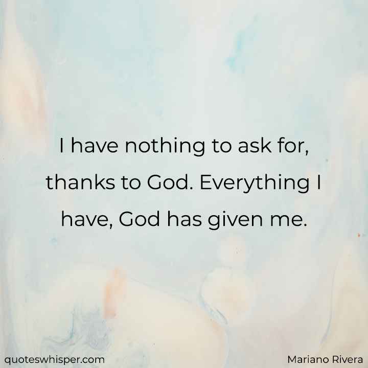  I have nothing to ask for, thanks to God. Everything I have, God has given me. - Mariano Rivera