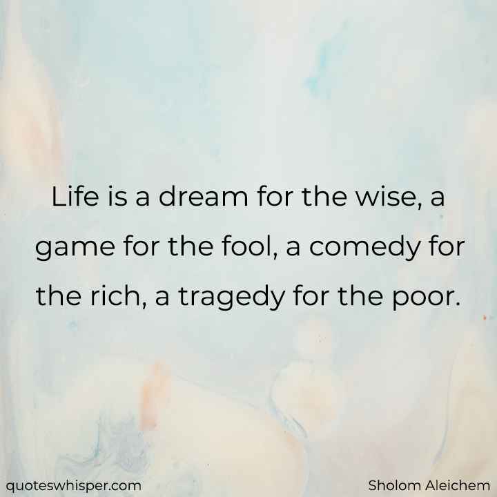  Life is a dream for the wise, a game for the fool, a comedy for the rich, a tragedy for the poor. - Sholom Aleichem