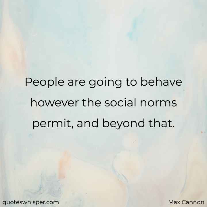  People are going to behave however the social norms permit, and beyond that. - Max Cannon
