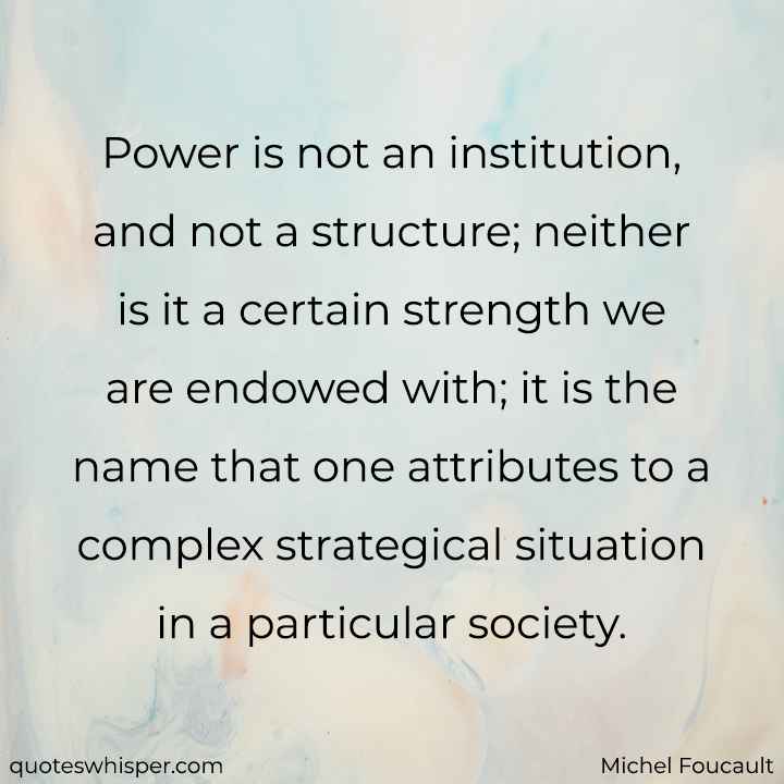  Power is not an institution, and not a structure; neither is it a certain strength we are endowed with; it is the name that one attributes to a complex strategical situation in a particular society. - Michel Foucault