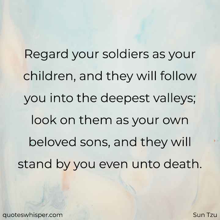  Regard your soldiers as your children, and they will follow you into the deepest valleys; look on them as your own beloved sons, and they will stand by you even unto death. - Sun Tzu