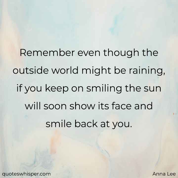  Remember even though the outside world might be raining, if you keep on smiling the sun will soon show its face and smile back at you. - Anna Lee
