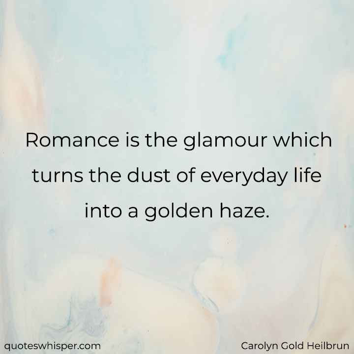  Romance is the glamour which turns the dust of everyday life into a golden haze. - Carolyn Gold Heilbrun