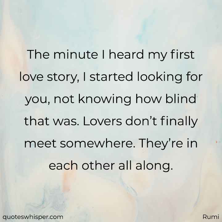  The minute I heard my first love story, I started looking for you, not knowing how blind that was. Lovers don’t finally meet somewhere. They’re in each other all along. - Rumi