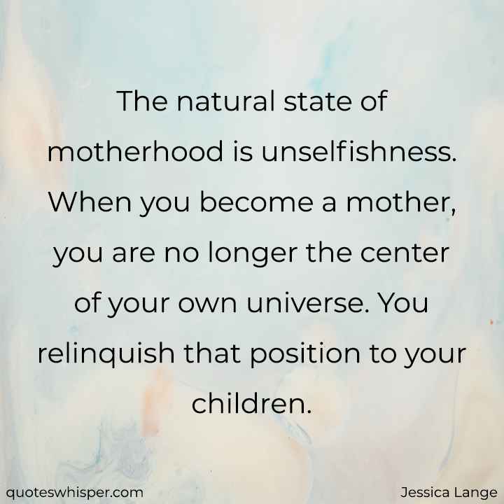  The natural state of motherhood is unselfishness. When you become a mother, you are no longer the center of your own universe. You relinquish that position to your children. - Jessica Lange