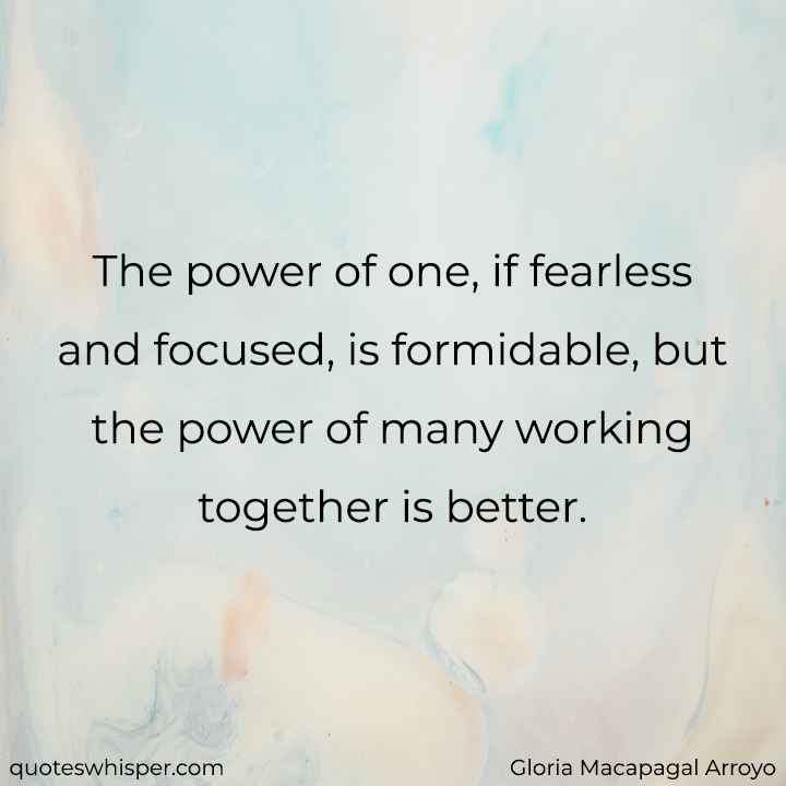  The power of one, if fearless and focused, is formidable, but the power of many working together is better. - Gloria Macapagal Arroyo