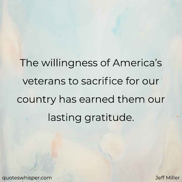  The willingness of America’s veterans to sacrifice for our country has earned them our lasting gratitude. - Jeff Miller