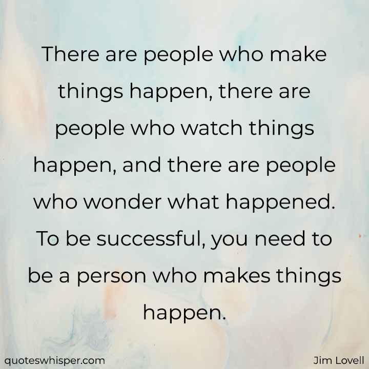 There are people who make things happen, there are people who watch things happen, and there are people who wonder what happened. To be successful, you need to be a person who makes things happen. - Jim Lovell