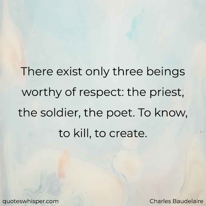  There exist only three beings worthy of respect: the priest, the soldier, the poet. To know, to kill, to create. - Charles Baudelaire
