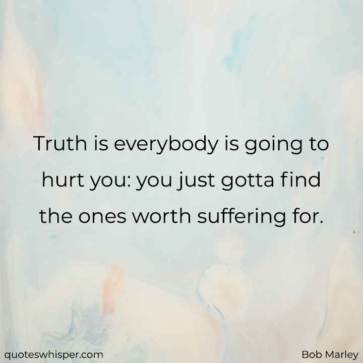  Truth is everybody is going to hurt you: you just gotta find the ones worth suffering for. - Bob Marley