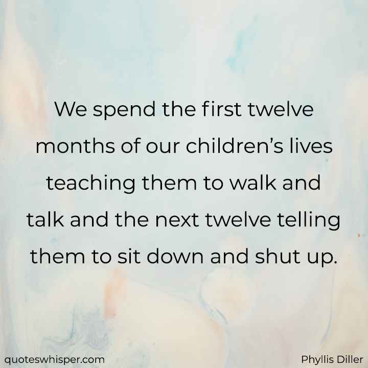  We spend the first twelve months of our children’s lives teaching them to walk and talk and the next twelve telling them to sit down and shut up. - Phyllis Diller