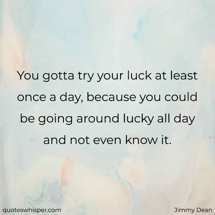  You gotta try your luck at least once a day, because you could be going around lucky all day and not even know it. - Jimmy Dean