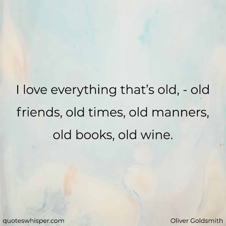  I love everything that’s old, - old friends, old times, old manners, old books, old wine. - Oliver Goldsmith