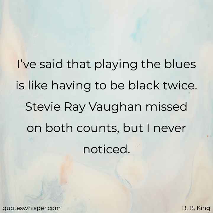  I’ve said that playing the blues is like having to be black twice. Stevie Ray Vaughan missed on both counts, but I never noticed. - B. B. King