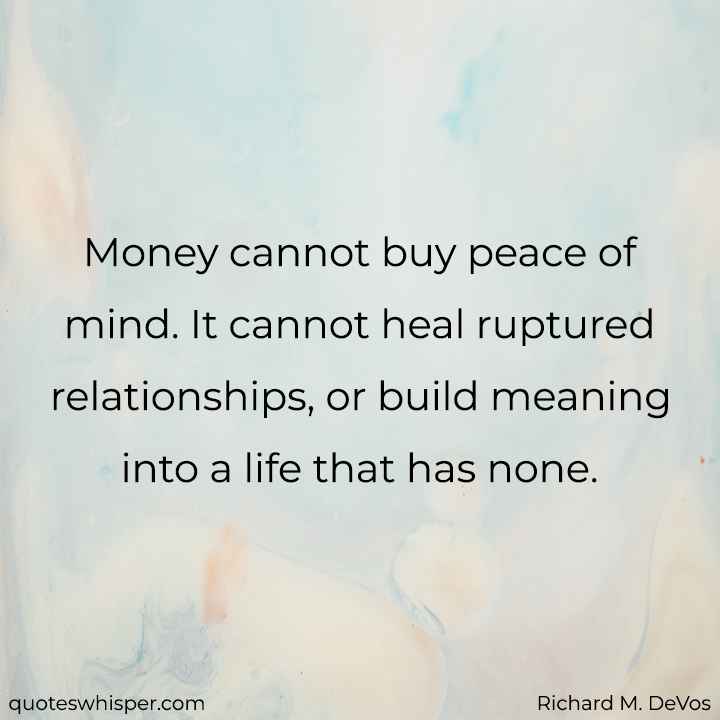  Money cannot buy peace of mind. It cannot heal ruptured relationships, or build meaning into a life that has none. - Richard M. DeVos