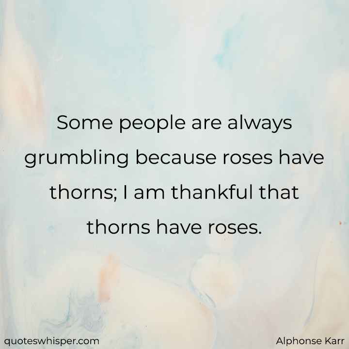  Some people are always grumbling because roses have thorns; I am thankful that thorns have roses. - Alphonse Karr
